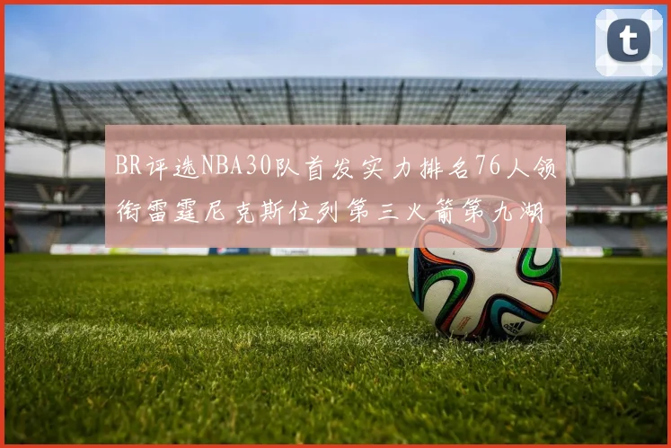BR评选NBA30队首发实力排名76人领衔雷霆尼克斯位列第三火箭第九湖人第十六