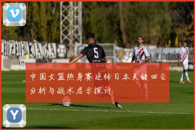中国女篮热身赛逆转日本关键回合分析与战术启示探讨