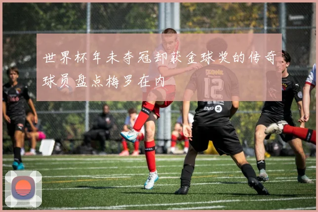 世界杯年未夺冠却获金球奖的传奇球员盘点梅罗在内