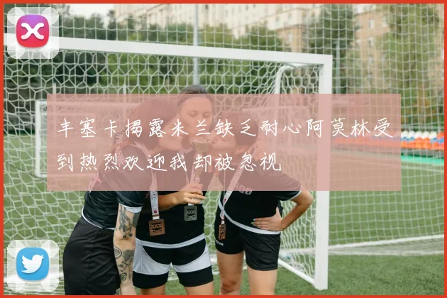 丰塞卡揭露米兰缺乏耐心阿莫林受到热烈欢迎我却被忽视